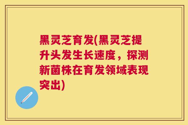 黑灵芝育发(黑灵芝提升头发生长速度，探测新菌株在育发领域表现突出)