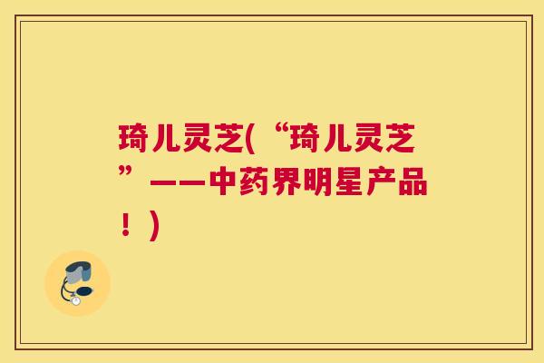 琦儿灵芝(“琦儿灵芝”——界明星产品！)