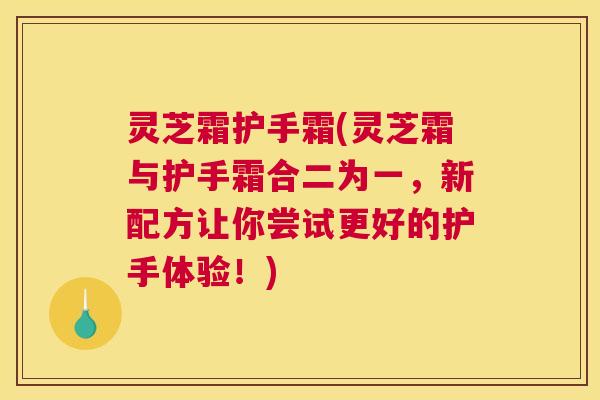 灵芝霜护手霜(灵芝霜与护手霜合二为一，新配方让你尝试更好的护手体验！)