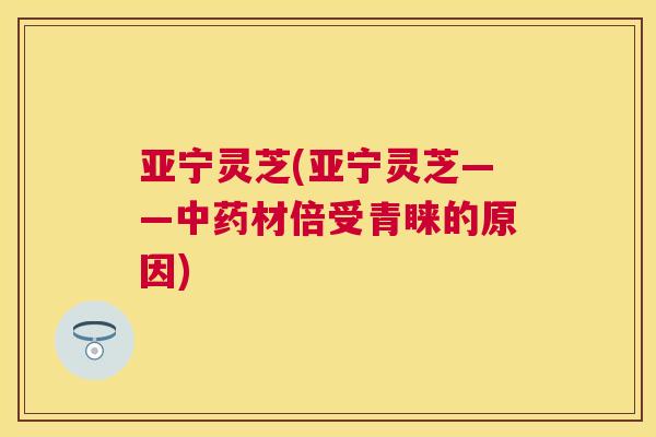 亚宁灵芝(亚宁灵芝——材倍受青睐的原因)