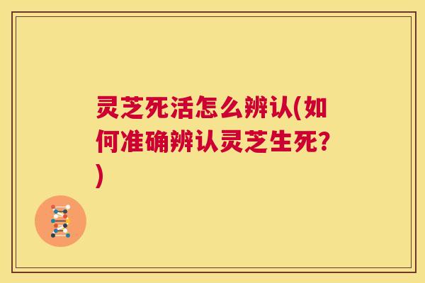灵芝死活怎么辨认(如何准确辨认灵芝生死？)