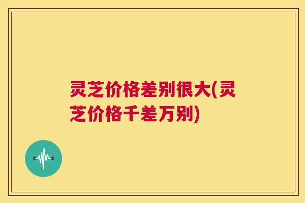 灵芝价格差别很大(灵芝价格千差万别)