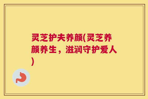 灵芝护夫养颜(灵芝养颜养生，滋润守护爱人)