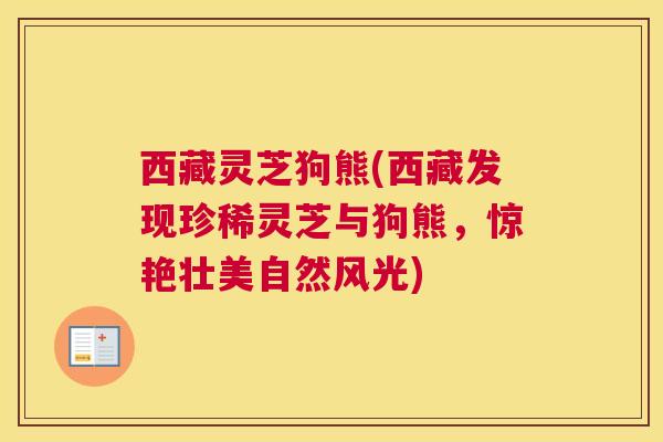 西藏灵芝狗熊(西藏发现珍稀灵芝与狗熊，惊艳壮美自然风光)