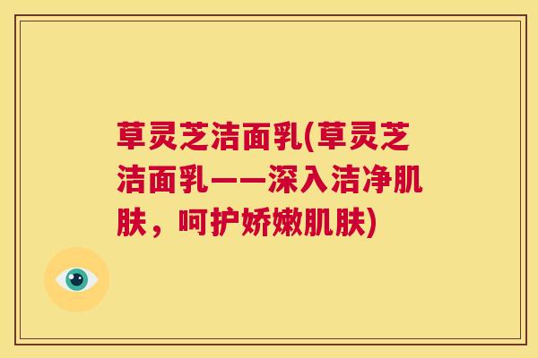 草灵芝洁面乳(草灵芝洁面乳——深入洁净，呵护娇嫩)