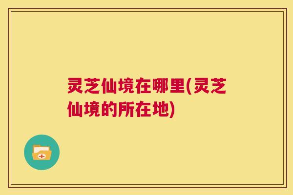 灵芝仙境在哪里(灵芝仙境的所在地)