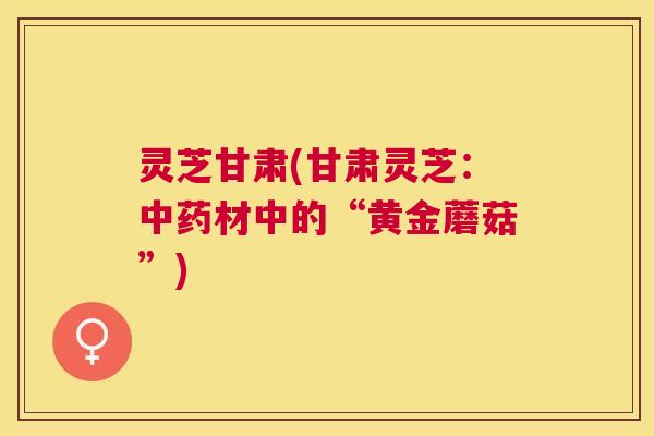 灵芝甘肃(甘肃灵芝：材中的“黄金蘑菇”)