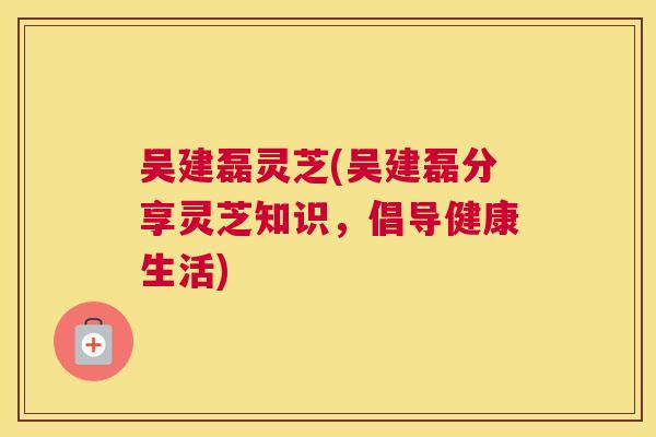 吴建磊灵芝(吴建磊分享灵芝知识，倡导健康生活)
