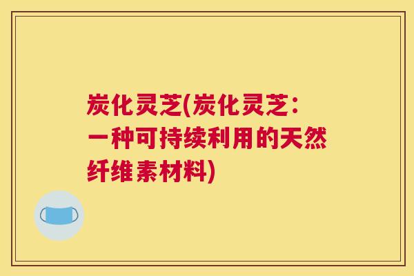 炭化灵芝(炭化灵芝：一种可持续利用的天然纤维素材料)