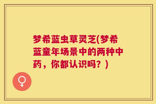梦希蓝虫草灵芝(梦希蓝童年场景中的两种，你都认识吗？)