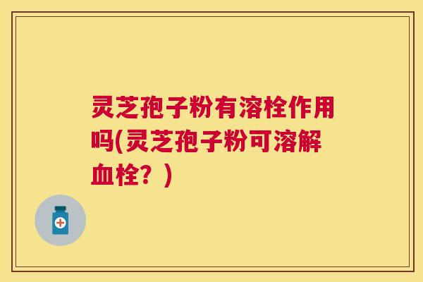灵芝孢子粉有溶栓作用吗(灵芝孢子粉可溶解？)
