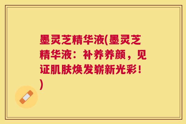 墨灵芝精华液(墨灵芝精华液：补养养颜，见证焕发崭新光彩！)