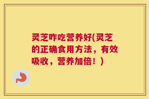 灵芝咋吃营养好(灵芝的正确食用方法，有效吸收，营养加倍！)