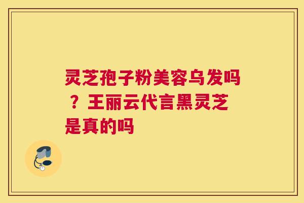 灵芝孢子粉美容乌发吗 ？王丽云代言黑灵芝是真的吗