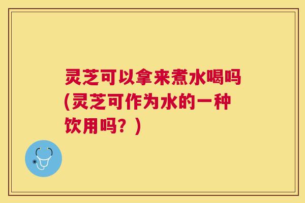 灵芝可以拿来煮水喝吗(灵芝可作为水的一种饮用吗？)