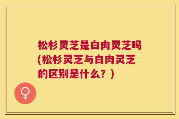 松杉灵芝是白肉灵芝吗(松杉灵芝与白肉灵芝的区别是什么？)