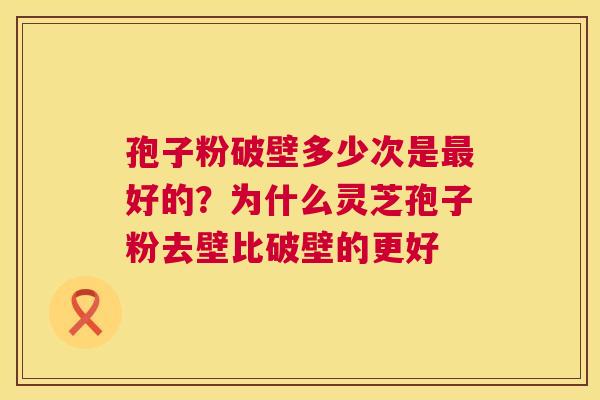 孢子粉破壁多少次是好的？为什么灵芝孢子粉去壁比破壁的更好
