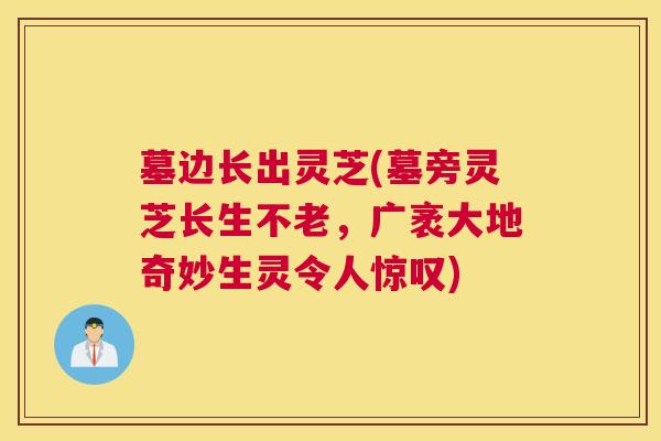 墓边长出灵芝(墓旁灵芝长生不老，广袤大地奇妙生灵令人惊叹)