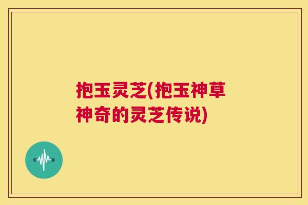 抱玉灵芝(抱玉神草 神奇的灵芝传说)