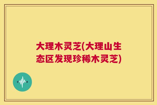 大理木灵芝(大理山生态区发现珍稀木灵芝)
