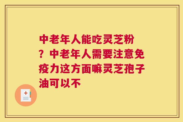 中老年人能吃灵芝粉 ？中老年人需要注意免疫力这方面嘛灵芝孢子油可以不