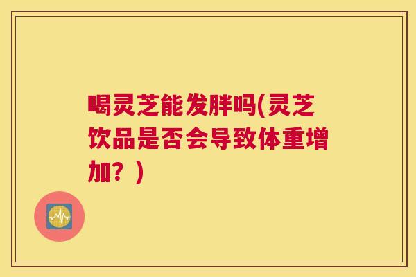 喝灵芝能发胖吗(灵芝饮品是否会导致体重增加？)