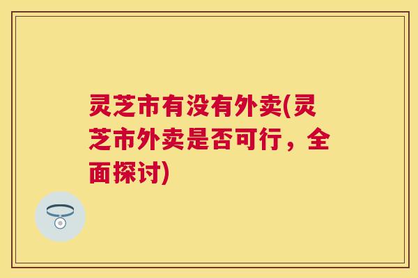 灵芝市有没有外卖(灵芝市外卖是否可行，全面探讨)