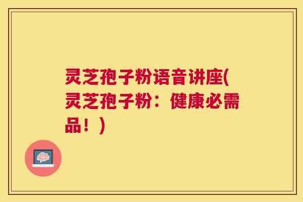 灵芝孢子粉语音讲座(灵芝孢子粉：健康必需品！)