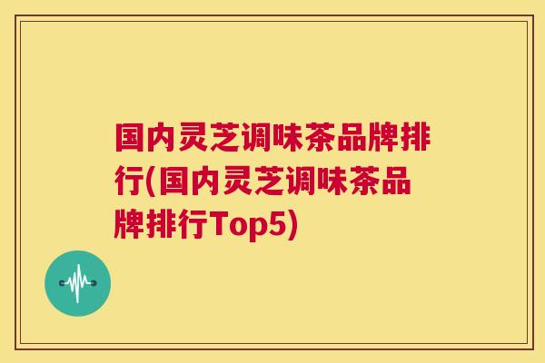 国内灵芝调味茶品牌排行(国内灵芝调味茶品牌排行Top5)