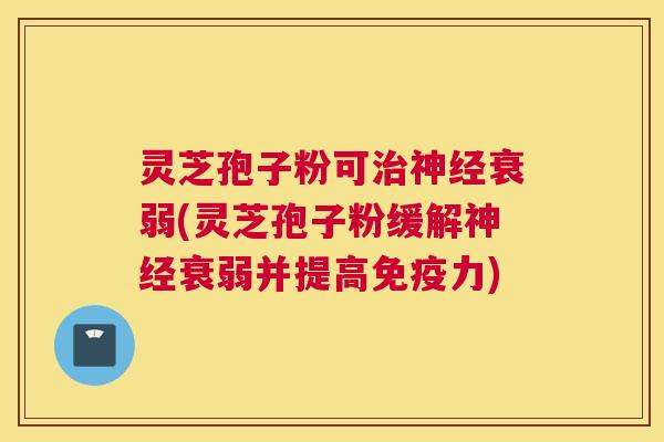 灵芝孢子粉可衰弱(灵芝孢子粉缓解衰弱并提高免疫力)