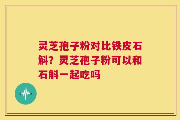 灵芝孢子粉对比铁皮石斛？灵芝孢子粉可以和石斛一起吃吗