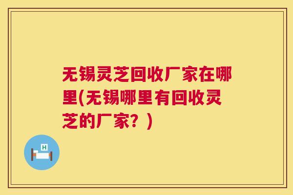 无锡灵芝回收厂家在哪里(无锡哪里有回收灵芝的厂家？)
