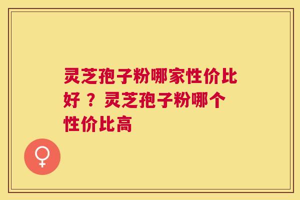 灵芝孢子粉哪家性价比好 ？灵芝孢子粉哪个性价比高
