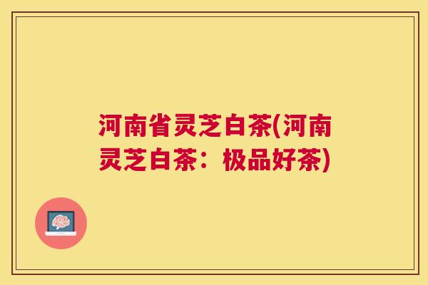 河南省灵芝白茶(河南灵芝白茶：极品好茶)