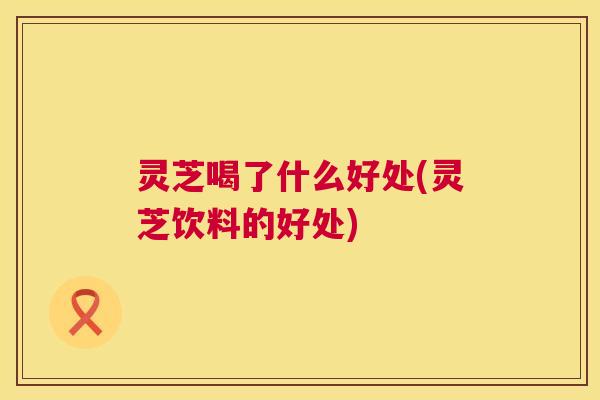 灵芝喝了什么好处(灵芝饮料的好处)
