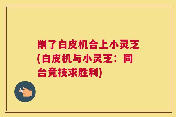 削了白皮机合上小灵芝(白皮机与小灵芝：同台竞技求胜利)