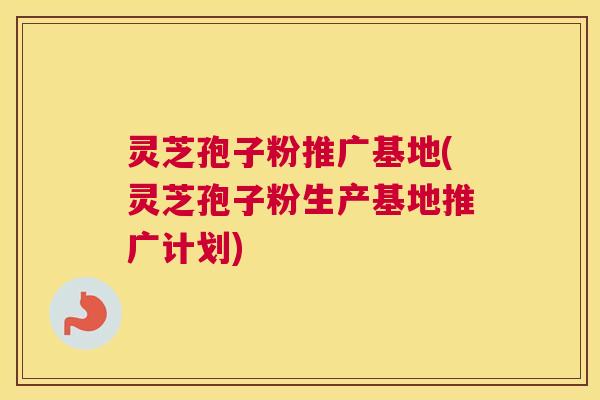 灵芝孢子粉推广基地(灵芝孢子粉生产基地推广计划)