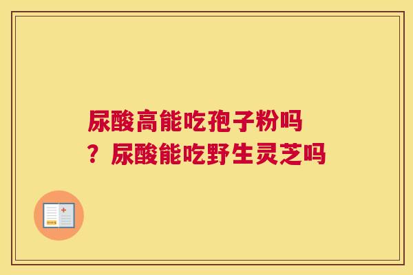 尿酸高能吃孢子粉吗 ？尿酸能吃野生灵芝吗