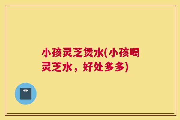 小孩灵芝煲水(小孩喝灵芝水，好处多多)