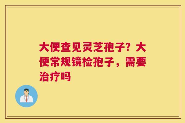 大便查见灵芝孢子？大便常规镜检孢子，需要吗