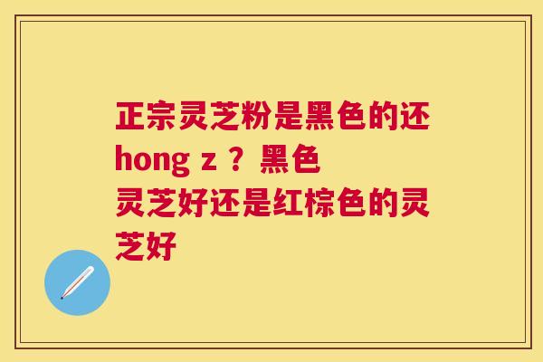 正宗灵芝粉是黑色的还hong z ？黑色灵芝好还是红棕色的灵芝好