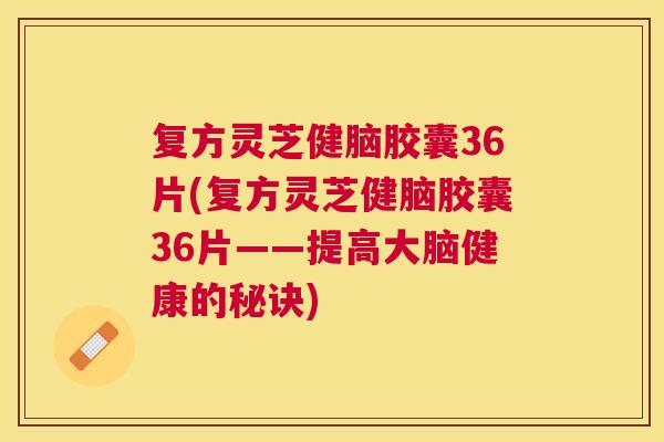 复方灵芝健脑胶囊36片(复方灵芝健脑胶囊36片——提高大脑健康的秘诀)