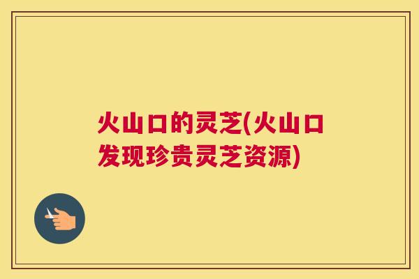 火山口的灵芝(火山口发现珍贵灵芝资源)