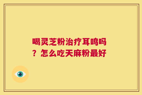 喝灵芝粉耳鸣吗 ？怎么吃天麻粉好