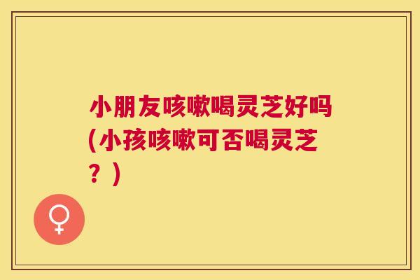 小朋友喝灵芝好吗(小孩可否喝灵芝？)