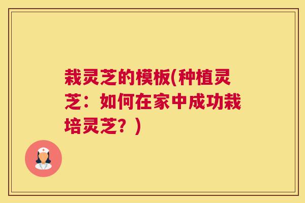栽灵芝的模板(种植灵芝：如何在家中成功栽培灵芝？)