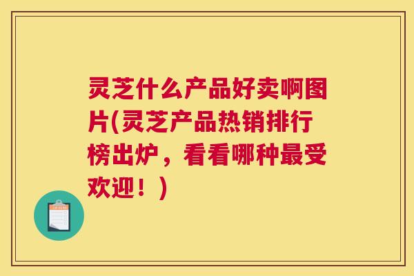 灵芝什么产品好卖啊图片(灵芝产品热销排行榜出炉，看看哪种受欢迎！)