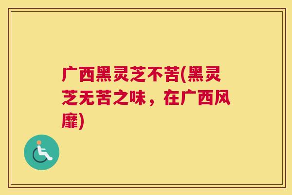 广西黑灵芝不苦(黑灵芝无苦之味，在广西风靡)