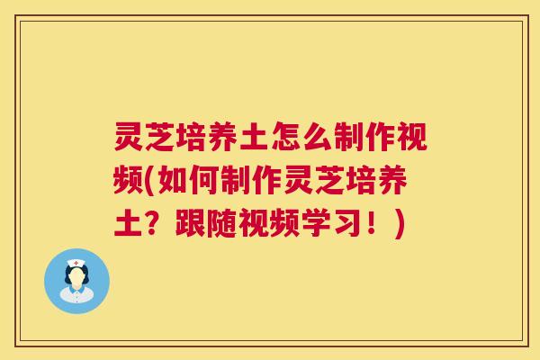 灵芝培养土怎么制作视频(如何制作灵芝培养土？跟随视频学习！)