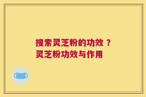 搜索灵芝粉的功效 ？灵芝粉功效与作用